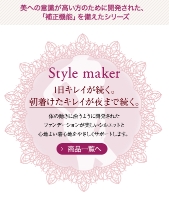 美への意識が高い方のために開発された、「補正機能」を備えたシリーズ Style maker 1日キレイが続く。朝着けたキレイが夜まで続く。体の動きに沿うように開発されたファンデーションが美しいシルエットと心地よい着心地をやさしくサポートします。 商品一覧へ