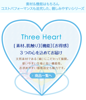 素材＆機能はもちろんコストパフォーマンスも追究した、親しみやすいシリーズ Three Heart [素材、肌触り］［機能］［お得感］3つの心を込めてお届け 天然素材である「綿」にこだわって展開。使いやすい仕様と高い機能性、お求めやすい価格設定も魅力です。商品一覧へ